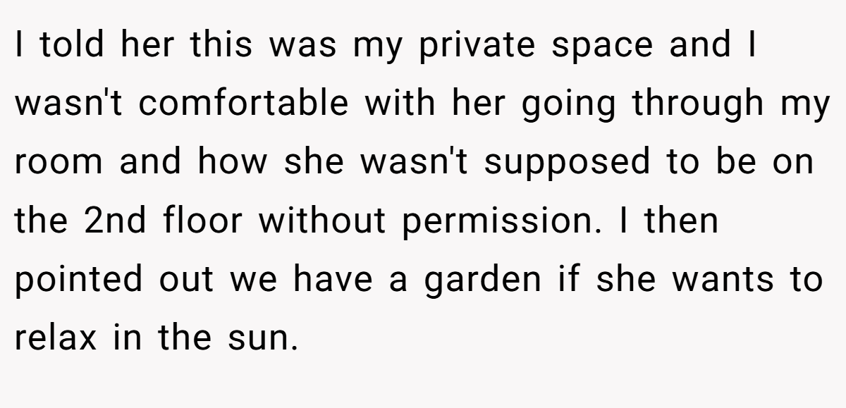 I told her this was my private space and I wasn't comfortable with her going through my room and how she wasn't supposed to be on the 2nd floor without permission. I then pointed out we have a garden if she wants to relax in the sun.
