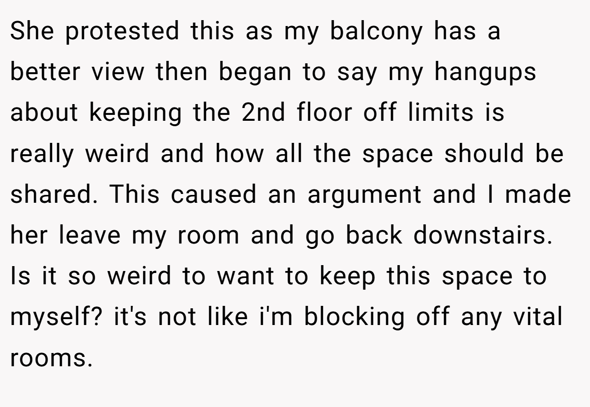She protested this as my balcony has a better view then began to say my hangups about keeping the 2nd floor off limits is really weird and how all the space should be shared. This caused an argument and I made her leave my room and go back downstairs. Is it so weird to want to keep this space to myself? it's not like i'm blocking off any vital rooms.