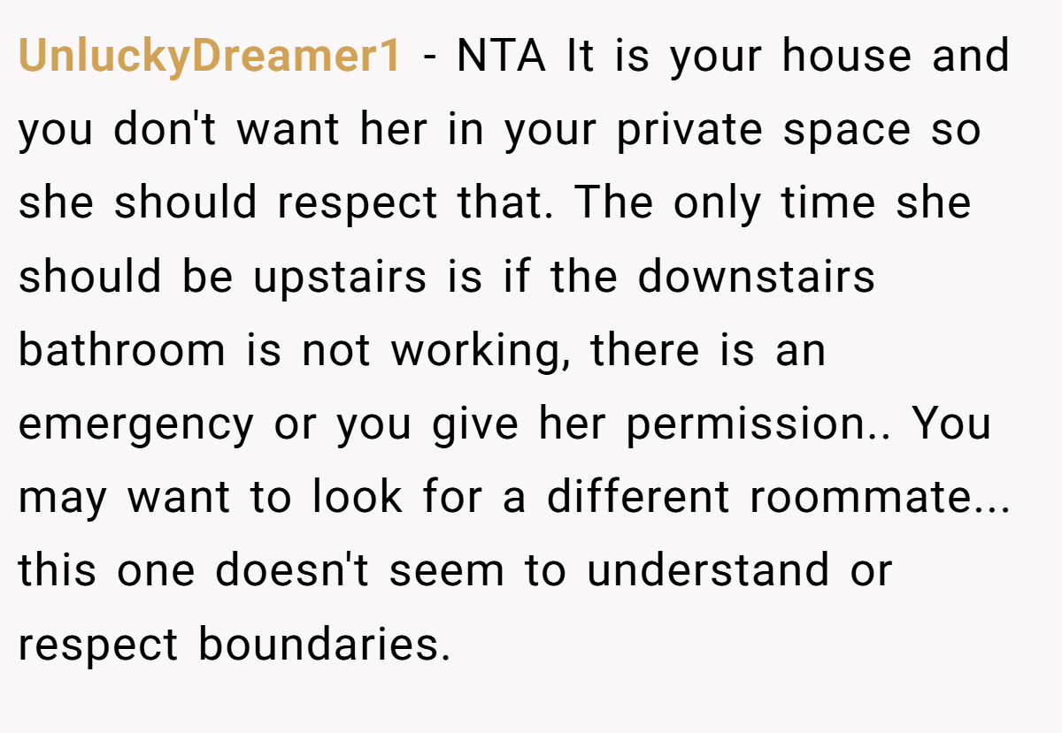 UnluckyDreamer1 − NTA It is your house and you don't want her in your private space so she should respect that. The only time she should be upstairs is if the downstairs bathroom is not working, there is an emergency or you give her permission.. You may want to look for a different roommate... this one doesn't seem to understand or respect boundaries.