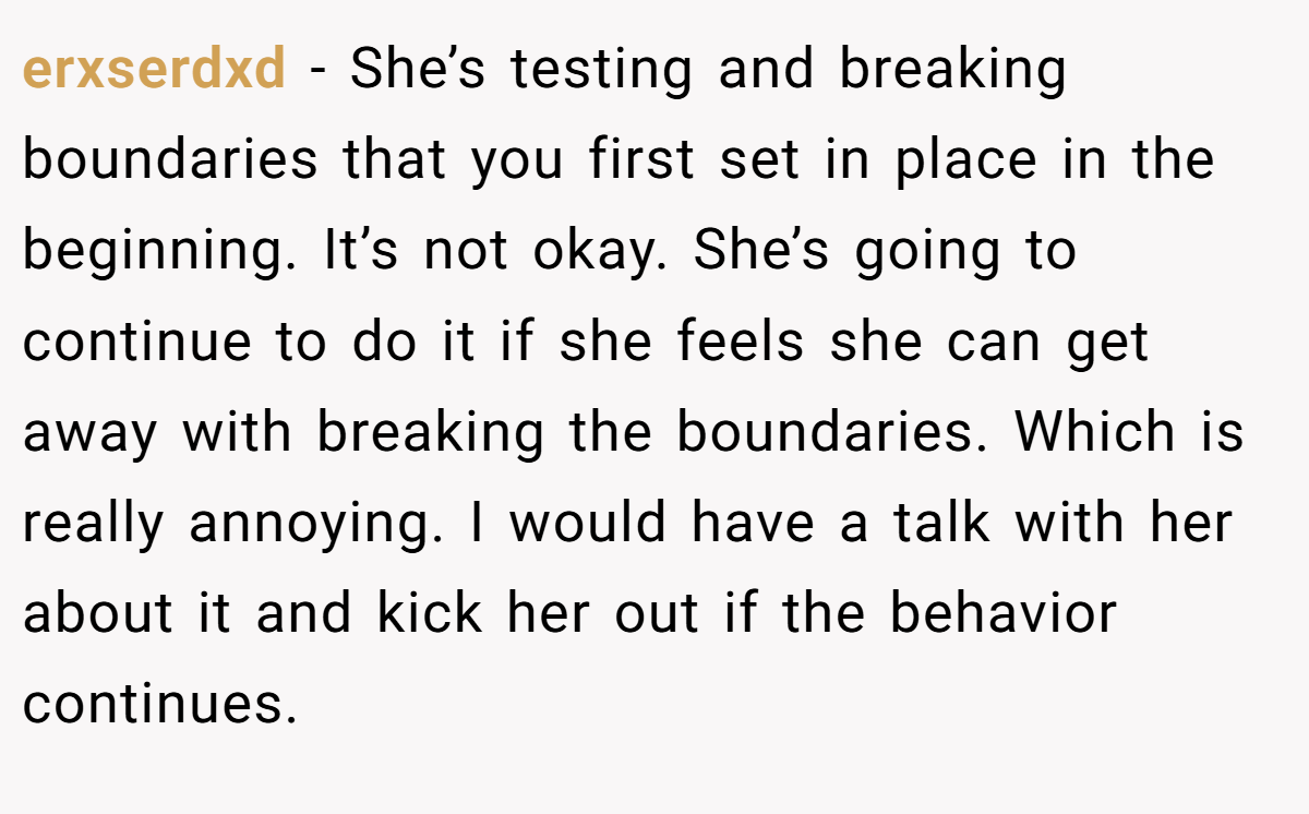 erxserdxd − She’s testing and breaking boundaries that you first set in place in the beginning. It’s not okay. She’s going to continue to do it if she feels she can get away with breaking the boundaries. Which is really annoying. I would have a talk with her about it and kick her out if the behavior continues.