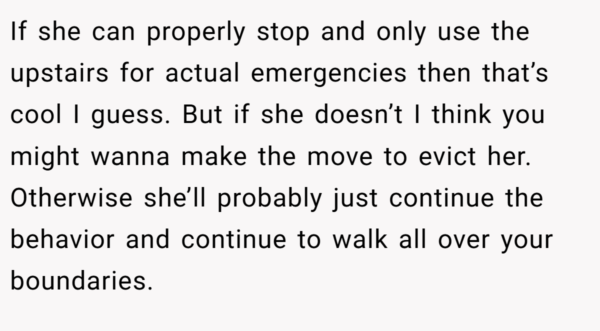 If she can properly stop and only use the upstairs for actual emergencies then that’s cool I guess. But if she doesn’t I think you might wanna make the move to evict her. Otherwise she’ll probably just continue the behavior and continue to walk all over your boundaries.