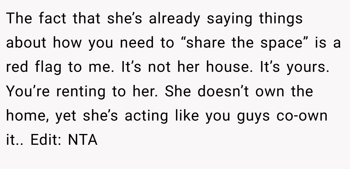 The fact that she’s already saying things about how you need to “share the space” is a red flag to me. It’s not her house. It’s yours. You’re renting to her. She doesn’t own the home, yet she’s acting like you guys co-own it.. Edit: NTA