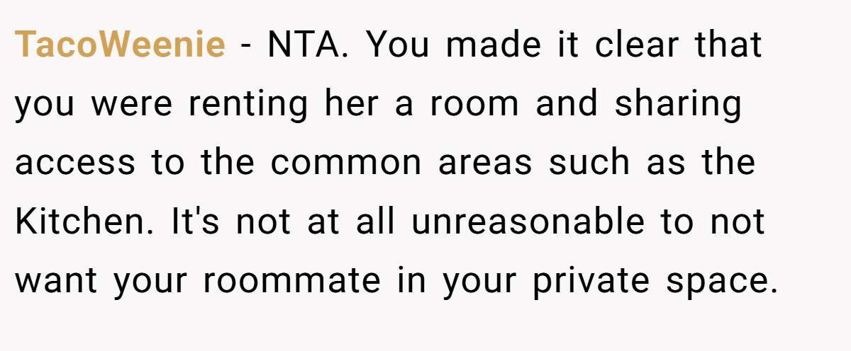 TacoWeenie − NTA. You made it clear that you were renting her a room and sharing access to the common areas such as the Kitchen. It's not at all unreasonable to not want your roommate in your private space.