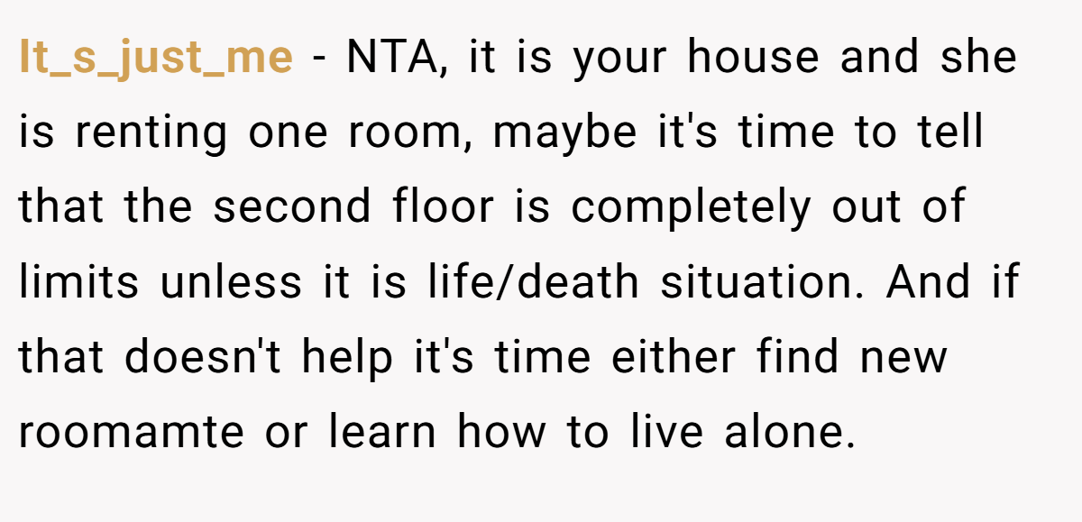 It_s_just_me − NTA, it is your house and she is renting one room, maybe it's time to tell that the second floor is completely out of limits unless it is life/death situation. And if that doesn't help it's time either find new roomamte or learn how to live alone.