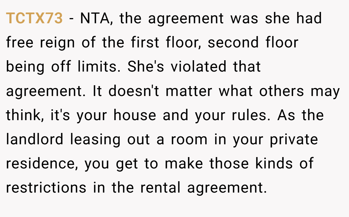 TCTX73 − NTA, the agreement was she had free reign of the first floor, second floor being off limits. She's violated that agreement. It doesn't matter what others may think, it's your house and your rules. As the landlord leasing out a room in your private residence, you get to make those kinds of restrictions in the rental agreement.