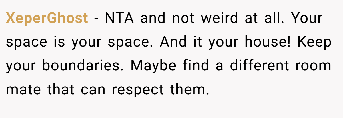 XeperGhost − NTA and not weird at all. Your space is your space. And it your house! Keep your boundaries. Maybe find a different room mate that can respect them.