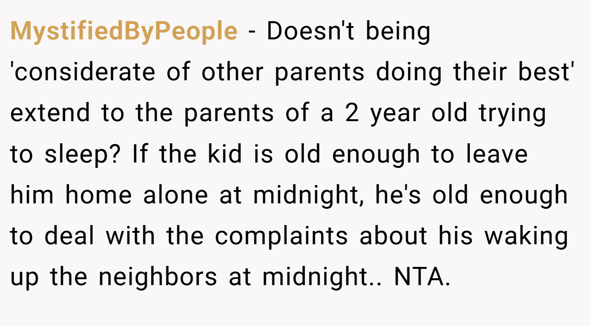 MystifiedByPeople − Doesn't being 'considerate of other parents doing their best' extend to the parents of a 2 year old trying to sleep? If the kid is old enough to leave him home alone at midnight, he's old enough to deal with the complaints about his waking up the neighbors at midnight.. NTA.
