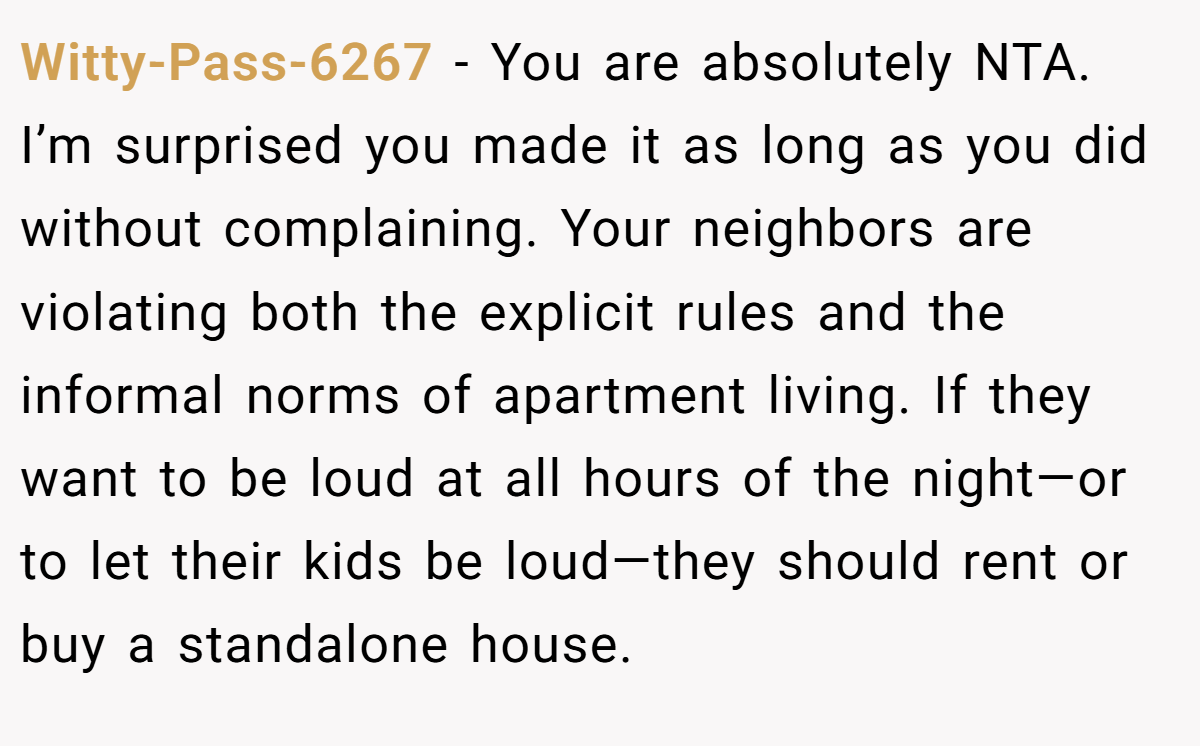 Witty-Pass-6267 − You are absolutely NTA. I’m surprised you made it as long as you did without complaining. Your neighbors are violating both the explicit rules and the informal norms of apartment living. If they want to be loud at all hours of the night—or to let their kids be loud—they should rent or buy a standalone house.