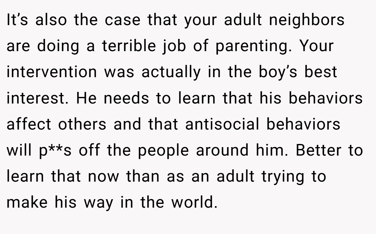It’s also the case that your adult neighbors are doing a terrible job of parenting. Your intervention was actually in the boy’s best interest. He needs to learn that his behaviors affect others and that antisocial behaviors will p**s off the people around him. Better to learn that now than as an adult trying to make his way in the world.