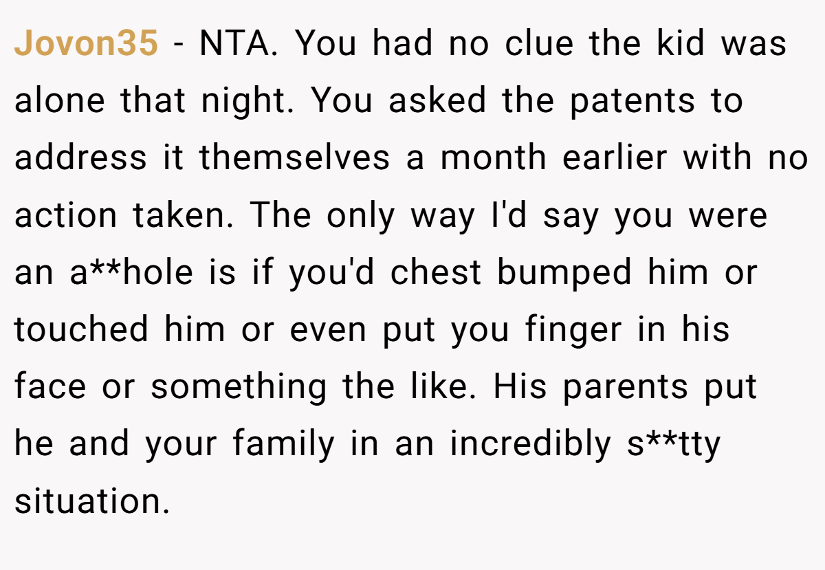 Jovon35 − NTA. You had no clue the kid was alone that night. You asked the patents to address it themselves a month earlier with no action taken. The only way I'd say you were an a**hole is if you'd chest bumped him or touched him or even put you finger in his face or something the like. His parents put he and your family in an incredibly s**tty situation.