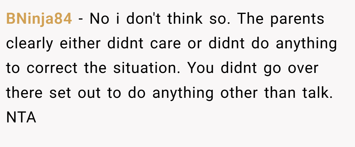 BNinja84 − No i don't think so. The parents clearly either didnt care or didnt do anything to correct the situation. You didnt go over there set out to do anything other than talk. NTA