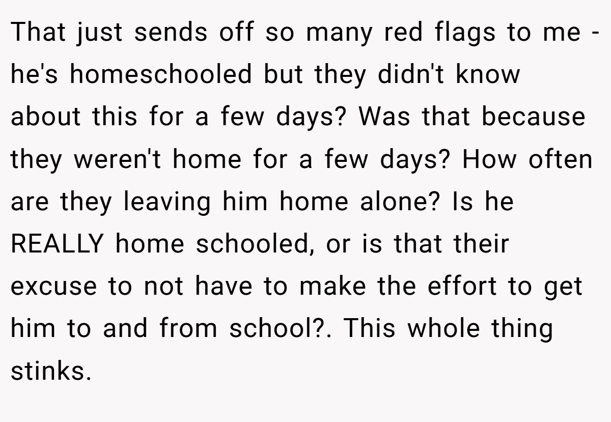 That just sends off so many red flags to me - he's homeschooled but they didn't know about this for a few days? Was that because they weren't home for a few days? How often are they leaving him home alone? Is he REALLY home schooled, or is that their excuse to not have to make the effort to get him to and from school?. This whole thing stinks.