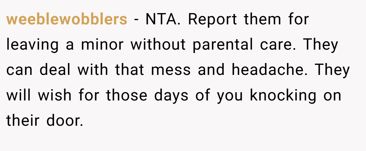 weeblewobblers − NTA. Report them for leaving a minor without parental care. They can deal with that mess and headache. They will wish for those days of you knocking on their door.