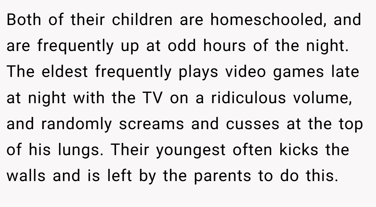 Both of their children are homeschooled, and are frequently up at odd hours of the night. The eldest frequently plays video games late at night with the TV on a ridiculous volume, and randomly screams and cusses at the top of his lungs. Their youngest often kicks the walls and is left by the parents to do this.