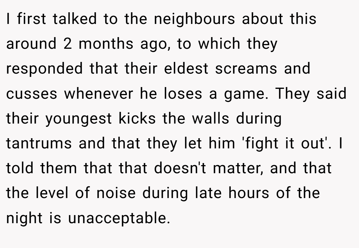 I first talked to the neighbours about this around 2 months ago, to which they responded that their eldest screams and cusses whenever he loses a game. They said their youngest kicks the walls during tantrums and that they let him 'fight it out'. I told them that that doesn't matter, and that the level of noise during late hours of the night is unacceptable.