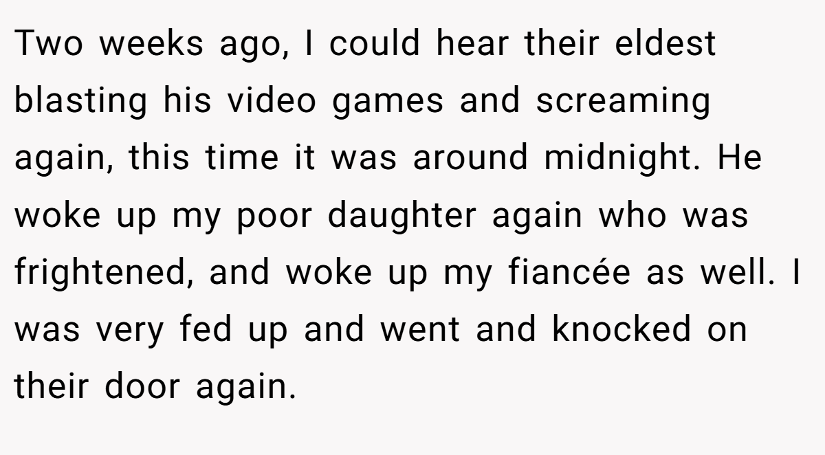 Two weeks ago, I could hear their eldest blasting his video games and screaming again, this time it was around midnight. He woke up my poor daughter again who was frightened, and woke up my fiancée as well. I was very fed up and went and knocked on their door again.
