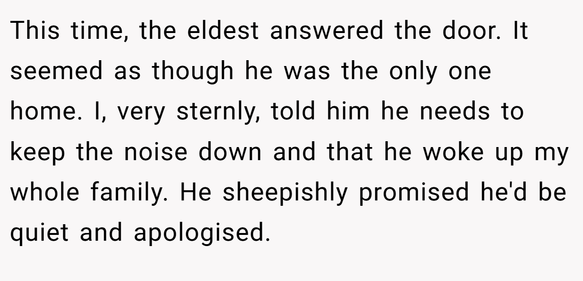 This time, the eldest answered the door. It seemed as though he was the only one home. I, very sternly, told him he needs to keep the noise down and that he woke up my whole family. He sheepishly promised he'd be quiet and apologised.