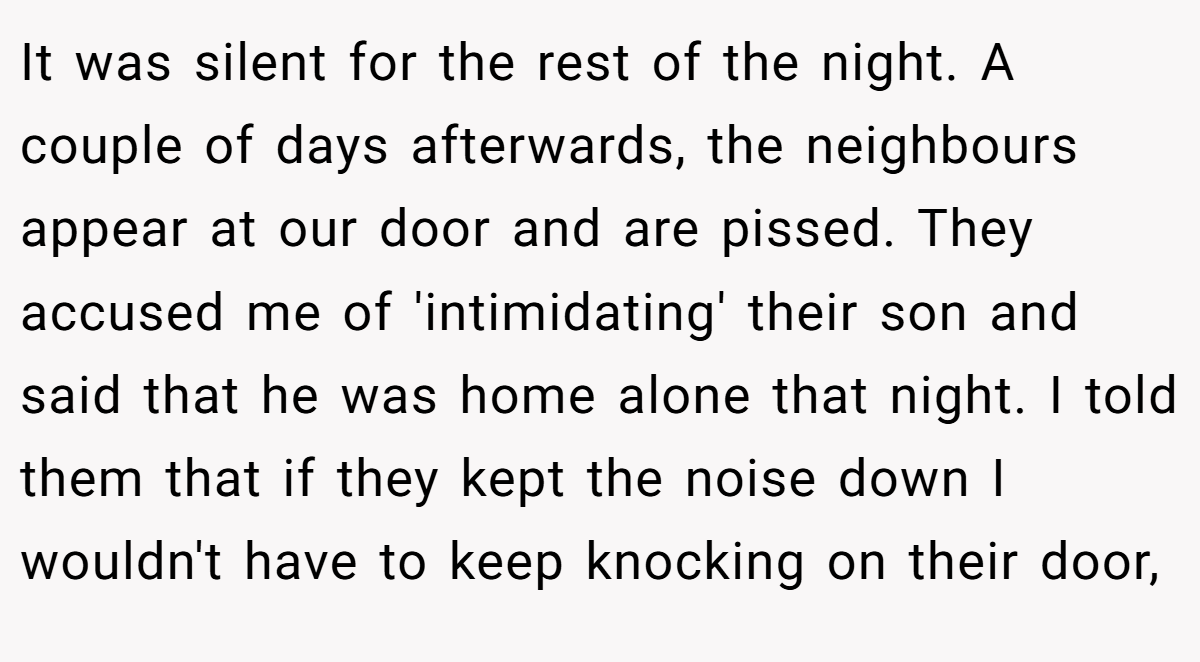 It was silent for the rest of the night. A couple of days afterwards, the neighbours appear at our door and are pissed. They accused me of 'intimidating' their son and said that he was home alone that night. I told them that if they kept the noise down I wouldn't have to keep knocking on their door,