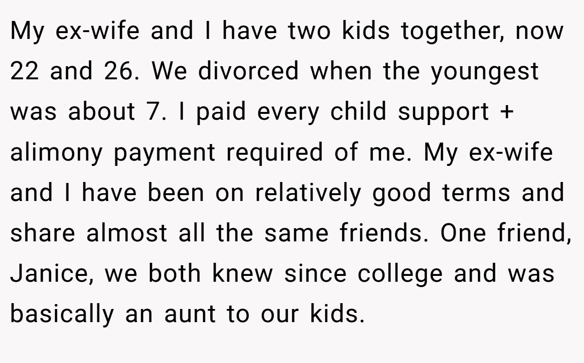 My ex-wife and I have two kids together, now 22 and 26. We divorced when the youngest was about 7. I paid every child support + alimony payment required of me. My ex-wife and I have been on relatively good terms and share almost all the same friends. One friend, Janice, we both knew since college and was basically an aunt to our kids.