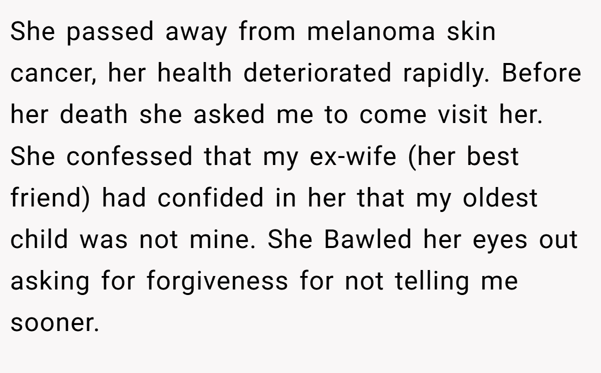 She passed away from melanoma skin cancer, her health deteriorated rapidly. Before her death she asked me to come visit her. She confessed that my ex-wife (her best friend) had confided in her that my oldest child was not mine. She Bawled her eyes out asking for forgiveness for not telling me sooner.