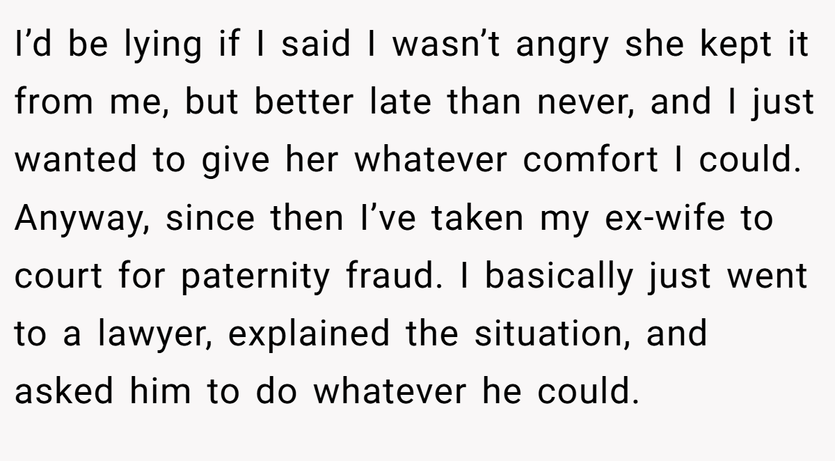 I’d be lying if I said I wasn’t angry she kept it from me, but better late than never, and I just wanted to give her whatever comfort I could. Anyway, since then I’ve taken my ex-wife to court for paternity fraud. I basically just went to a lawyer, explained the situation, and asked him to do whatever he could.