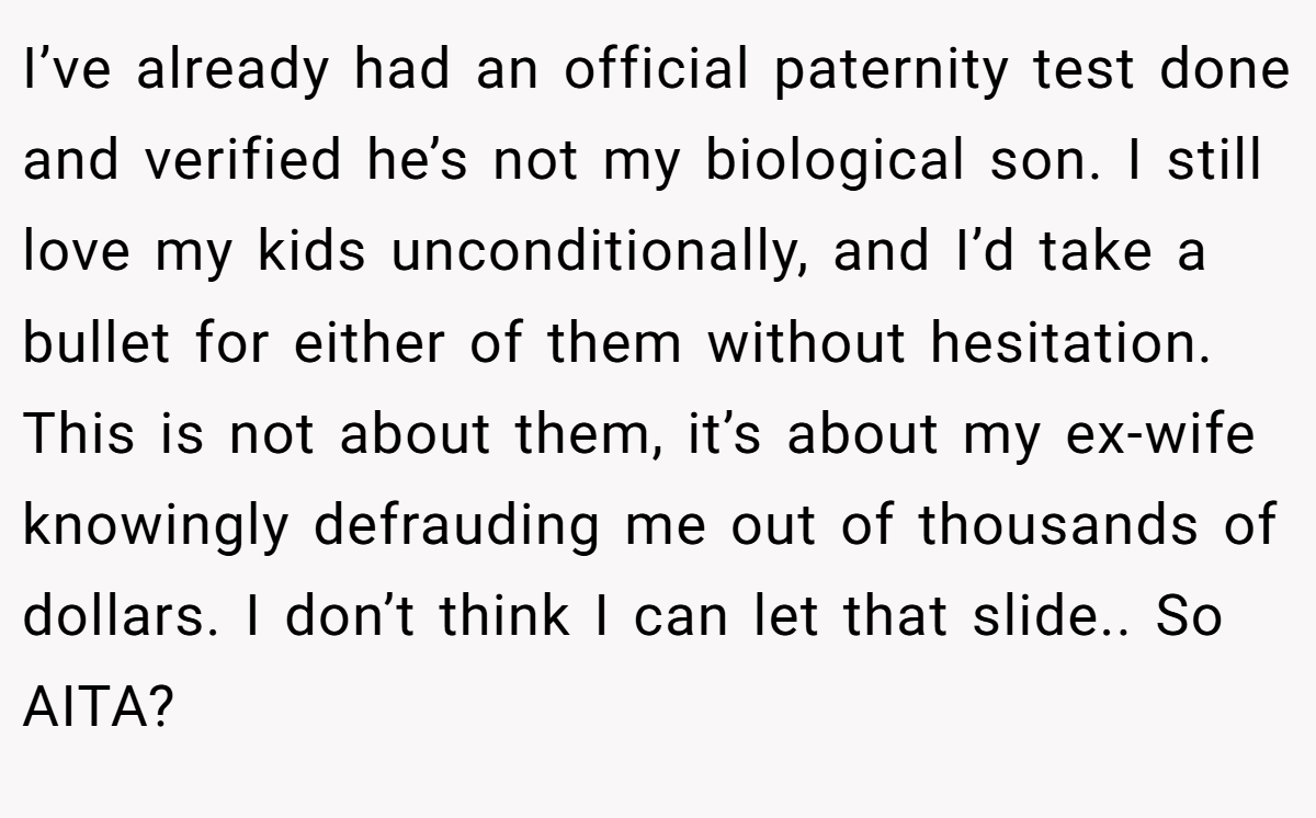 I’ve already had an official paternity test done and verified he’s not my biological son. I still love my kids unconditionally, and I’d take a bullet for either of them without hesitation. This is not about them, it’s about my ex-wife knowingly defrauding me out of thousands of dollars. I don’t think I can let that slide.. So AITA?