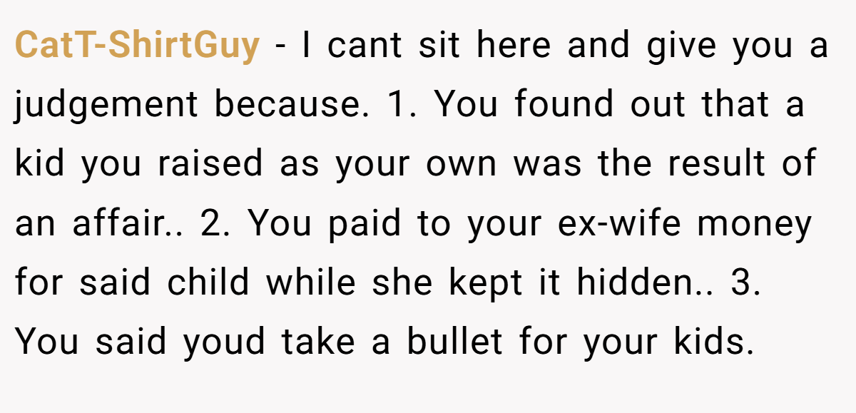 CatT-ShirtGuy − I cant sit here and give you a judgement because. 1. You found out that a kid you raised as your own was the result of an affair.. 2. You paid to your ex-wife money for said child while she kept it hidden.. 3. You said youd take a bullet for your kids.