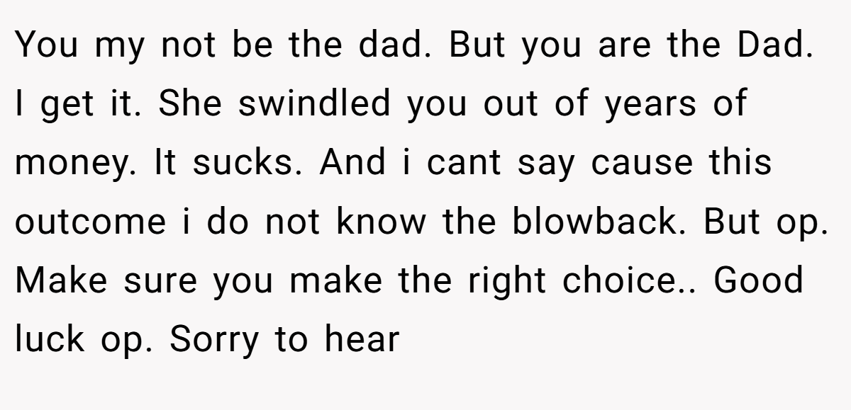 You my not be the dad. But you are the Dad. I get it. She swindled you out of years of money. It sucks. And i cant say cause this outcome i do not know the blowback. But op. Make sure you make the right choice.. Good luck op. Sorry to hear