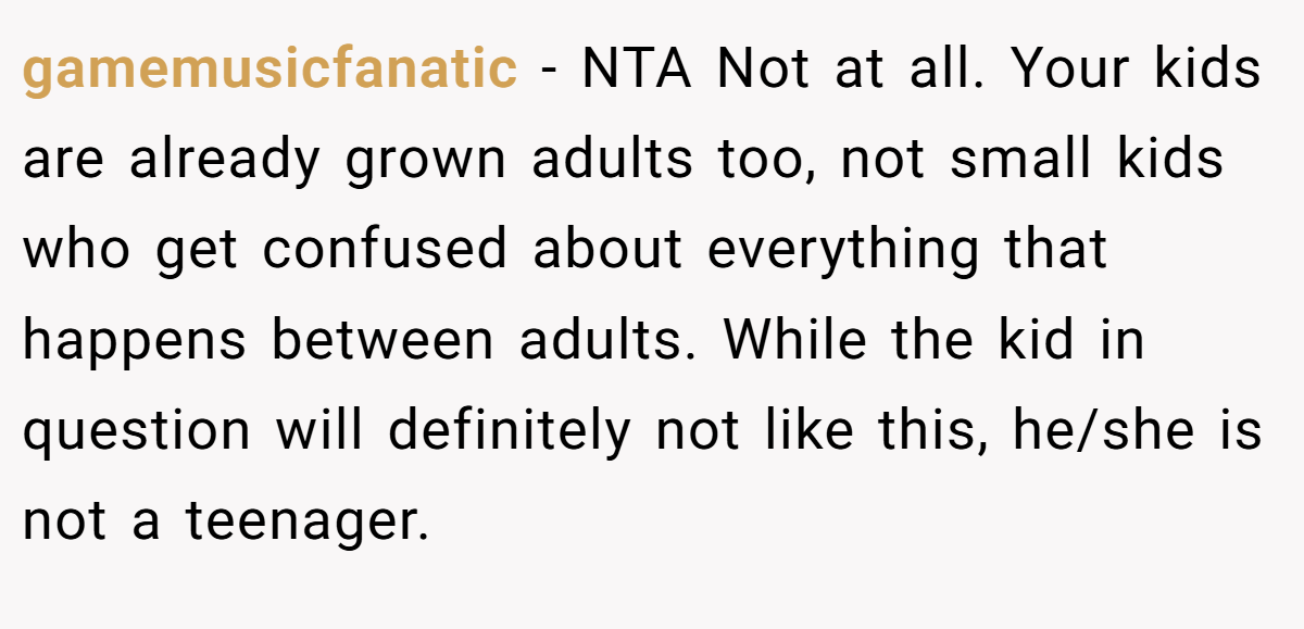 gamemusicfanatic − NTA Not at all. Your kids are already grown adults too, not small kids who get confused about everything that happens between adults. While the kid in question will definitely not like this, he/she is not a teenager.