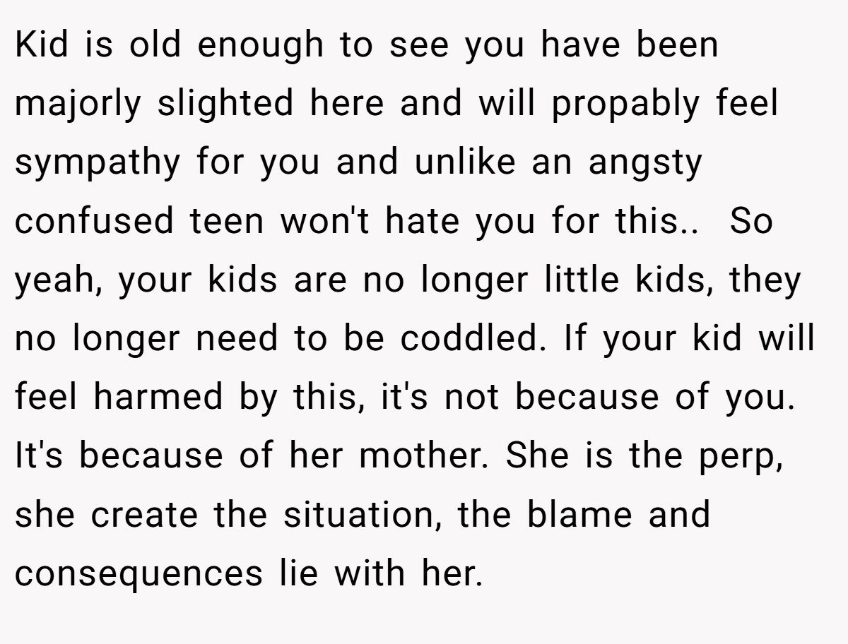 Kid is old enough to see you have been majorly slighted here and will propably feel sympathy for you and unlike an angsty confused teen won't hate you for this.. ​ So yeah, your kids are no longer little kids, they no longer need to be coddled. If your kid will feel harmed by this, it's not because of you. It's because of her mother. She is the perp, she create the situation, the blame and consequences lie with her.