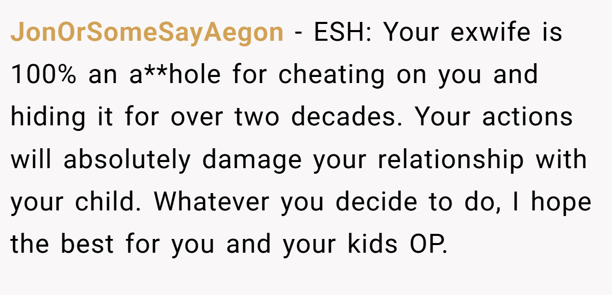 JonOrSomeSayAegon − ESH: Your exwife is 100% an a**hole for cheating on you and hiding it for over two decades. Your actions will absolutely damage your relationship with your child. Whatever you decide to do, I hope the best for you and your kids OP.