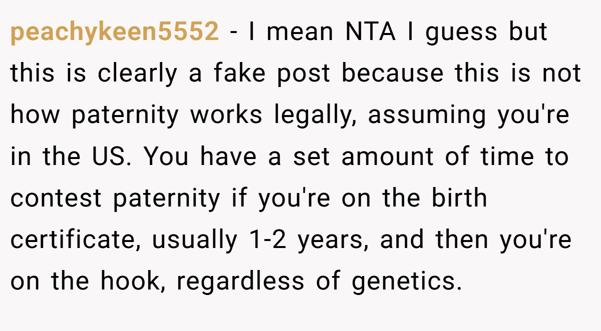 peachykeen5552 − I mean NTA I guess but this is clearly a fake post because this is not how paternity works legally, assuming you're in the US. You have a set amount of time to contest paternity if you're on the birth certificate, usually 1-2 years, and then you're on the hook, regardless of genetics.