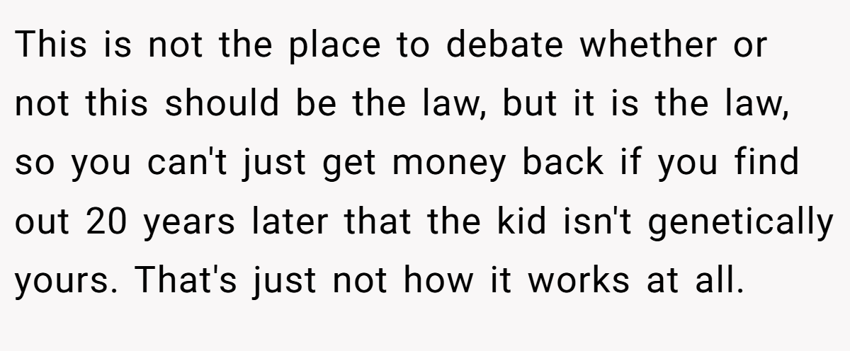 This is not the place to debate whether or not this should be the law, but it is the law, so you can't just get money back if you find out 20 years later that the kid isn't genetically yours. That's just not how it works at all.