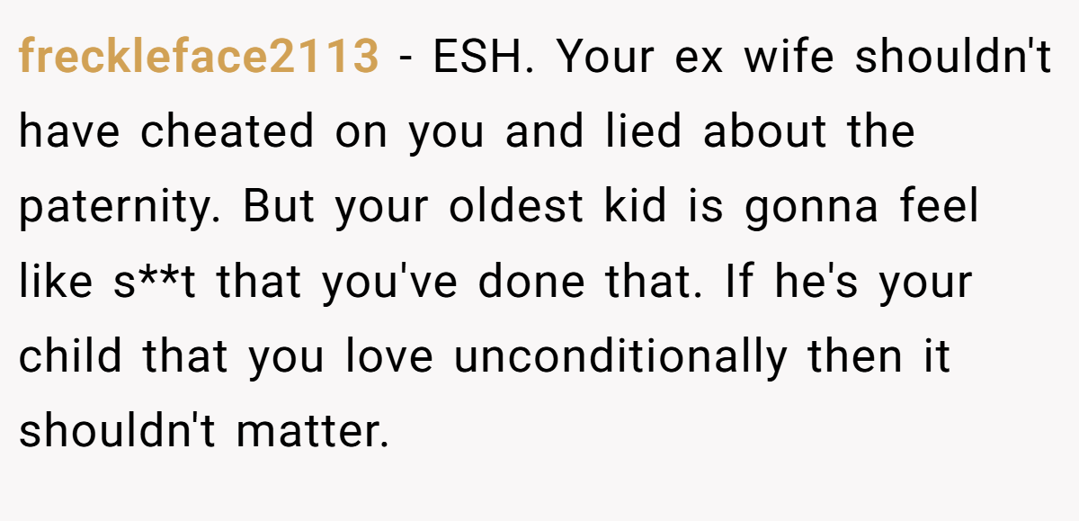 freckleface2113 − ESH. Your ex wife shouldn't have cheated on you and lied about the paternity. But your oldest kid is gonna feel like s**t that you've done that. If he's your child that you love unconditionally then it shouldn't matter.