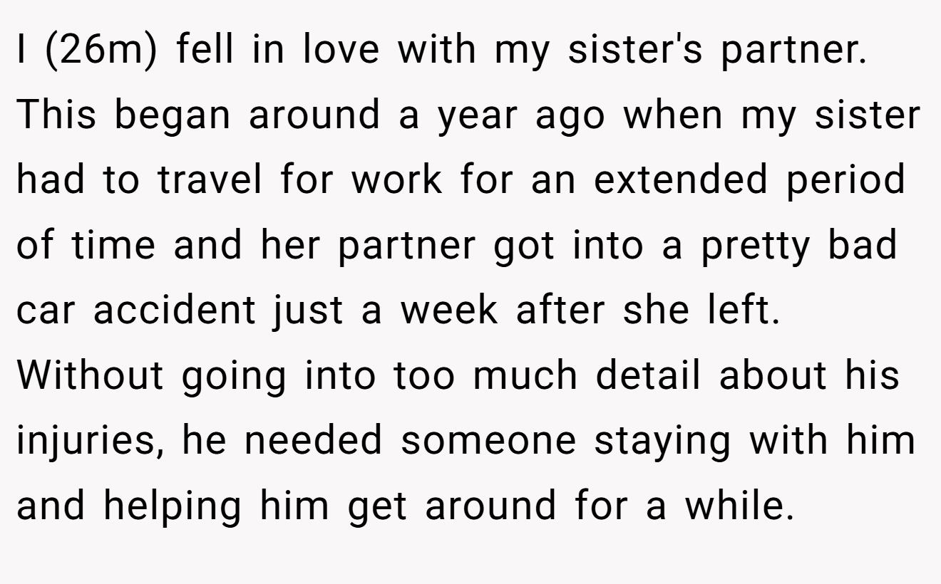 I (26m) fell in love with my sister's partner. This began around a year ago when my sister had to travel for work for an extended period of time and her partner got into a pretty bad car accident just a week after she left. Without going into too much detail about his injuries, he needed someone staying with him and helping him get around for a while.