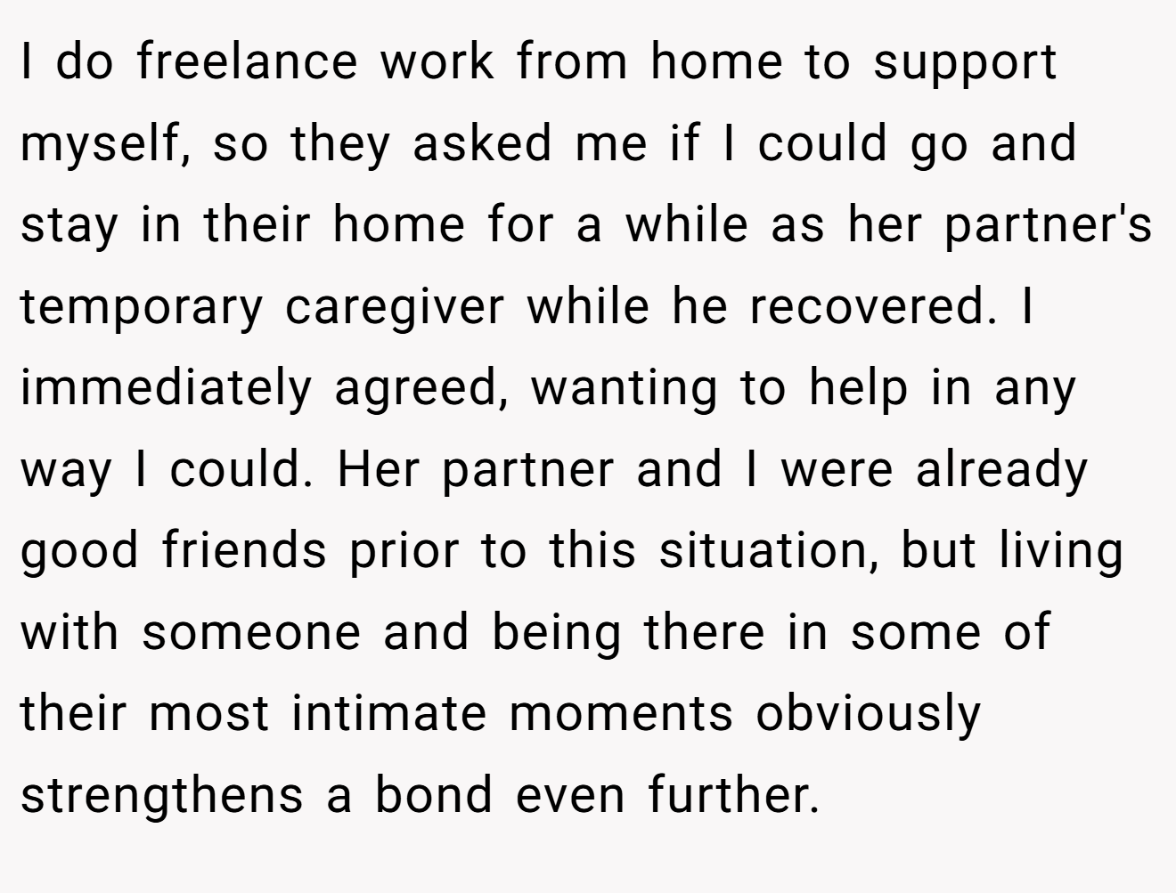 I do freelance work from home to support myself, so they asked me if I could go and stay in their home for a while as her partner's temporary caregiver while he recovered. I immediately agreed, wanting to help in any way I could. Her partner and I were already good friends prior to this situation, but living with someone and being there in some of their most intimate moments obviously strengthens a bond even further.
