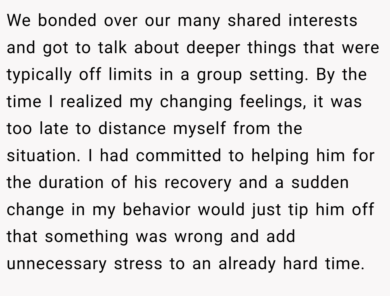 We bonded over our many shared interests and got to talk about deeper things that were typically off limits in a group setting. By the time I realized my changing feelings, it was too late to distance myself from the situation. I had committed to helping him for the duration of his recovery and a sudden change in my behavior would just tip him off that something was wrong and add unnecessary stress to an already hard time.