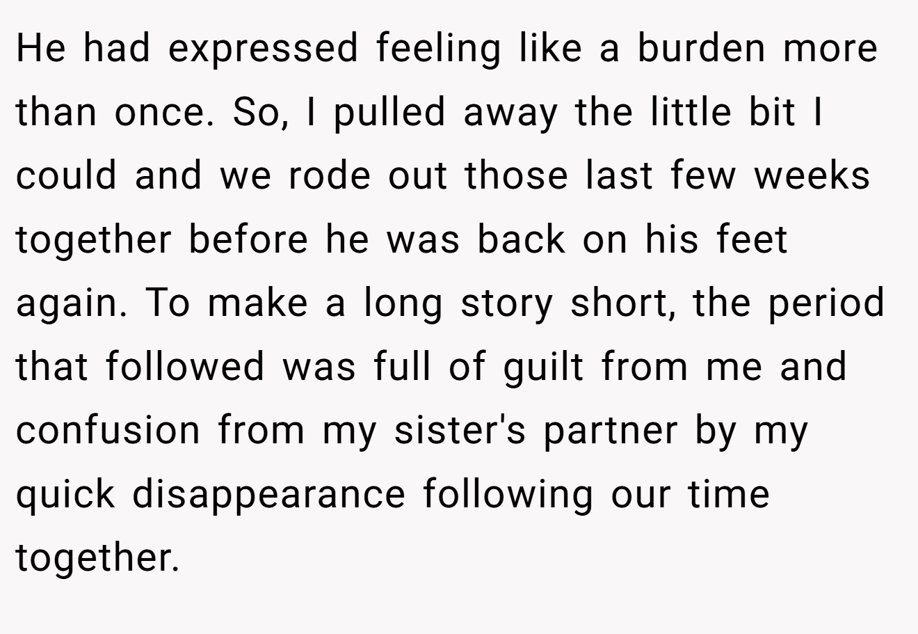 He had expressed feeling like a burden more than once. So, I pulled away the little bit I could and we rode out those last few weeks together before he was back on his feet again. To make a long story short, the period that followed was full of guilt from me and confusion from my sister's partner by my quick disappearance following our time together.