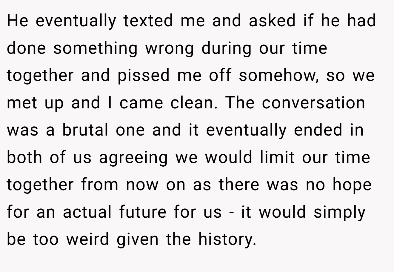 He eventually texted me and asked if he had done something wrong during our time together and pissed me off somehow, so we met up and I came clean. The conversation was a brutal one and it eventually ended in both of us agreeing we would limit our time together from now on as there was no hope for an actual future for us - it would simply be too weird given the history.