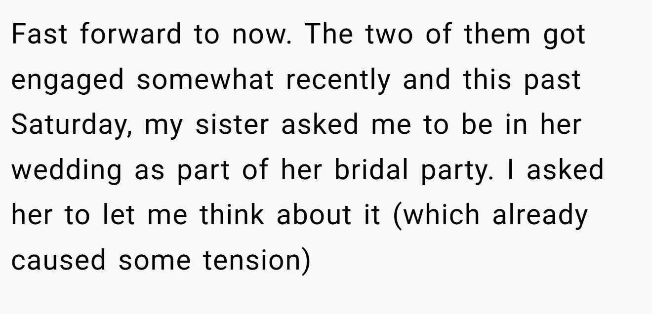 Fast forward to now. The two of them got engaged somewhat recently and this past Saturday, my sister asked me to be in her wedding as part of her bridal party. I asked her to let me think about it (which already caused some tension)