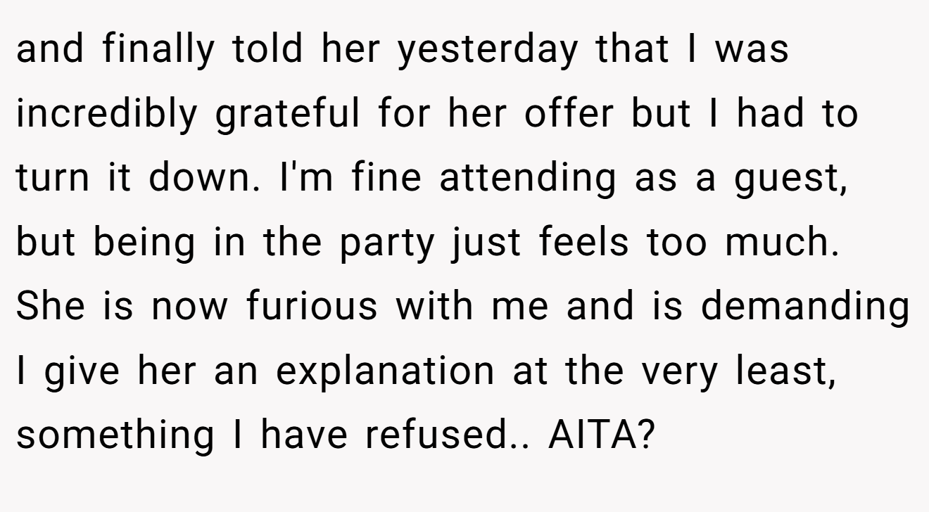 and finally told her yesterday that I was incredibly grateful for her offer but I had to turn it down. I'm fine attending as a guest, but being in the party just feels too much. She is now furious with me and is demanding I give her an explanation at the very least, something I have refused.. AITA?