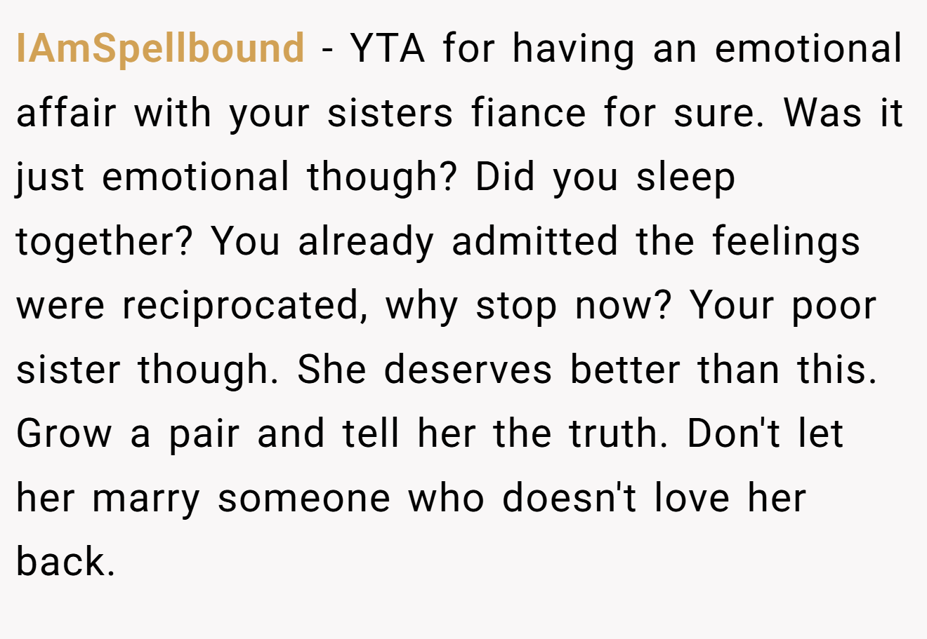 IAmSpellbound - YTA for having an emotional affair with your sisters fiance for sure. Was it just emotional though? Did you sleep together? You already admitted the feelings were reciprocated, why stop now? Your poor sister though. She deserves better than this. Grow a pair and tell her the truth. Don't let her marry someone who doesn't love her back.