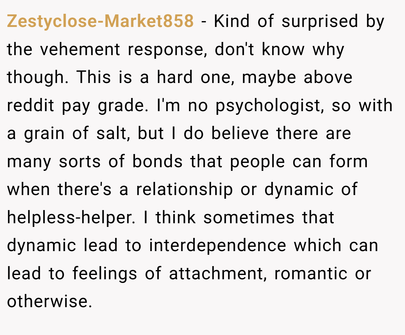 Zestyclose-Market858 - Kind of surprised by the vehement response, don't know why though. This is a hard one, maybe above reddit pay grade. I'm no psychologist, so with a grain of salt, but I do believe there are many sorts of bonds that people can form when there's a relationship or dynamic of helpless-helper. I think sometimes that dynamic lead to interdependence which can lead to feelings of attachment, romantic or otherwise.