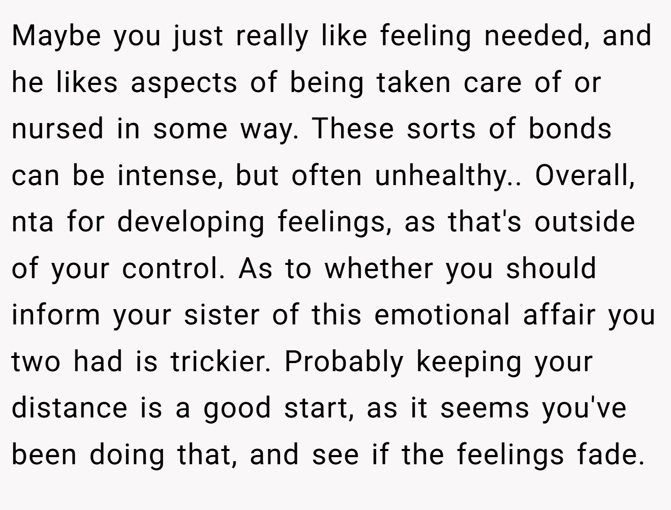 Maybe you just really like feeling needed, and he likes aspects of being taken care of or nursed in some way. These sorts of bonds can be intense, but often unhealthy.. Overall, nta for developing feelings, as that's outside of your control. As to whether you should inform your sister of this emotional affair you two had is trickier. Probably keeping your distance is a good start, as it seems you've been doing that, and see if the feelings fade.