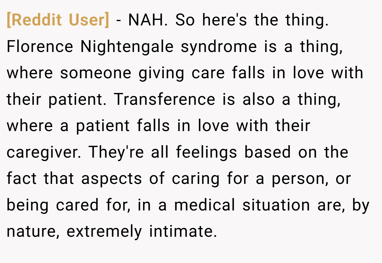 [Reddit User] - NAH. So here's the thing. Florence Nightengale syndrome is a thing, where someone giving care falls in love with their patient. Transference is also a thing, where a patient falls in love with their caregiver. They're all feelings based on the fact that aspects of caring for a person, or being cared for, in a medical situation are, by nature, extremely intimate.