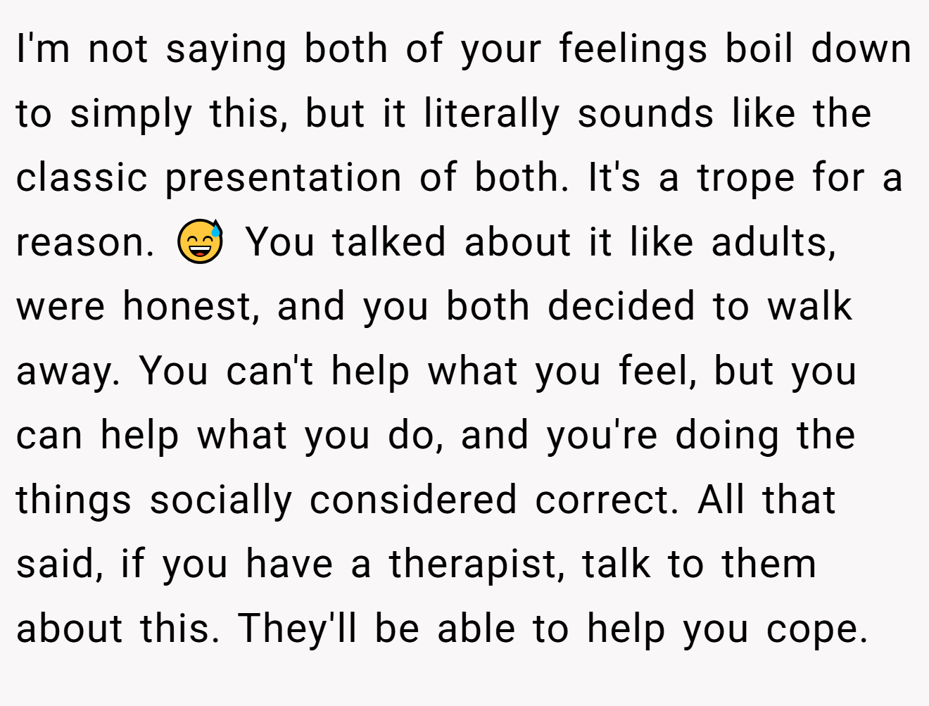 I'm not saying both of your feelings boil down to simply this, but it literally sounds like the classic presentation of both. It's a trope for a reason. 😅 You talked about it like adults, were honest, and you both decided to walk away. You can't help what you feel, but you can help what you do, and you're doing the things socially considered correct. All that said, if you have a therapist, talk to them about this. They'll be able to help you cope.