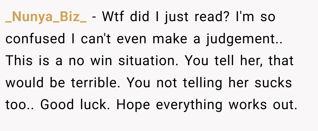 _Nunya_Biz_ - Wtf did I just read? I'm so confused I can't even make a judgement.. This is a no win situation. You tell her, that would be terrible. You not telling her sucks too.. Good luck. Hope everything works out.