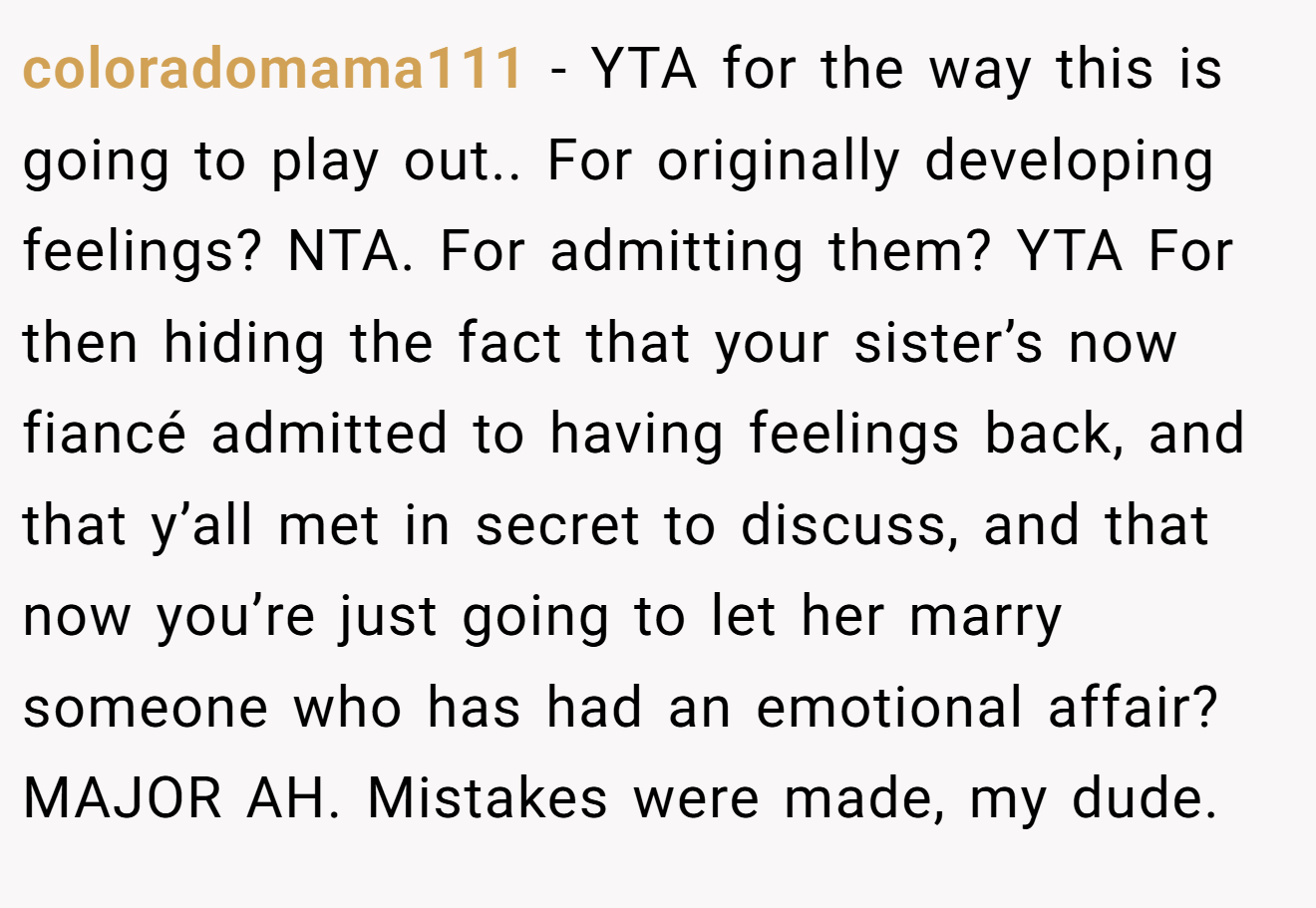 coloradomama111 - YTA for the way this is going to play out.. For originally developing feelings? NTA. For admitting them? YTA For then hiding the fact that your sister’s now fiancé admitted to having feelings back, and that y’all met in secret to discuss, and that now you’re just going to let her marry someone who has had an emotional affair? MAJOR AH. Mistakes were made, my dude.