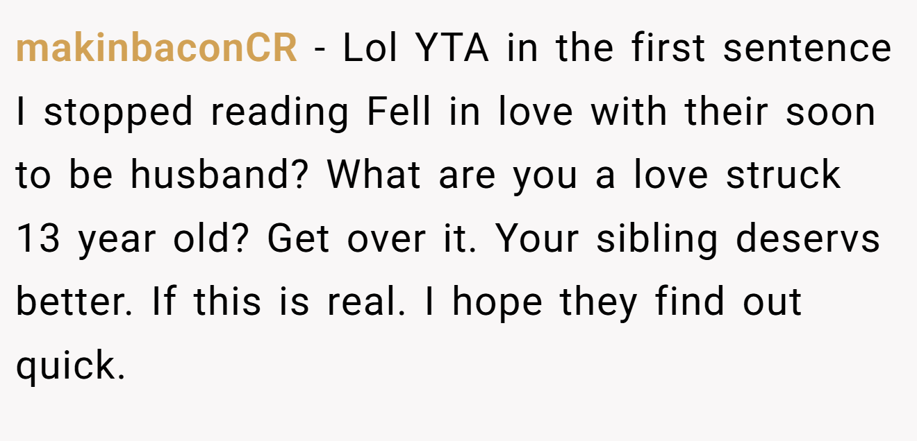 makinbaconCR - Lol YTA in the first sentence I stopped reading Fell in love with their soon to be husband? What are you a love struck 13 year old? Get over it. Your sibling deservs better. If this is real. I hope they find out quick.