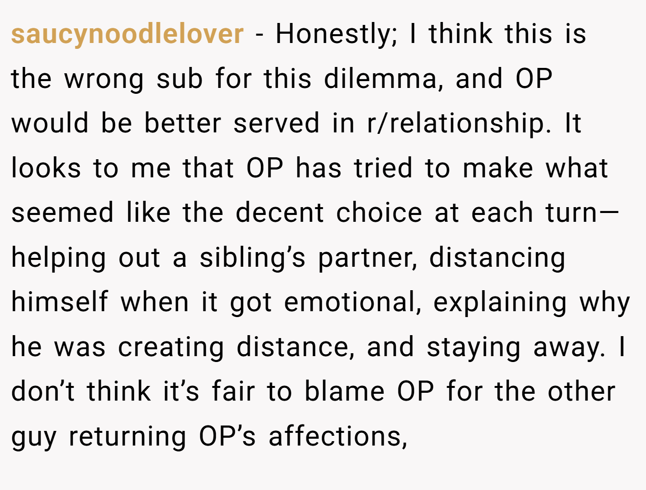 saucynoodlelover - Honestly; I think this is the wrong sub for this dilemma, and OP would be better served in r/relationship. It looks to me that OP has tried to make what seemed like the decent choice at each turn—helping out a sibling’s partner, distancing himself when it got emotional, explaining why he was creating distance, and staying away. I don’t think it’s fair to blame OP for the other guy returning OP’s affections,